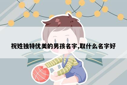 祝姓独特优美的男孩名字,取什么名字好